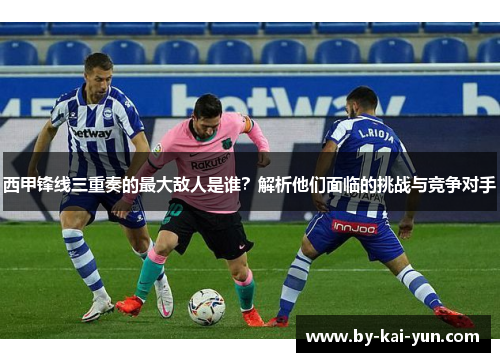 西甲锋线三重奏的最大敌人是谁？解析他们面临的挑战与竞争对手
