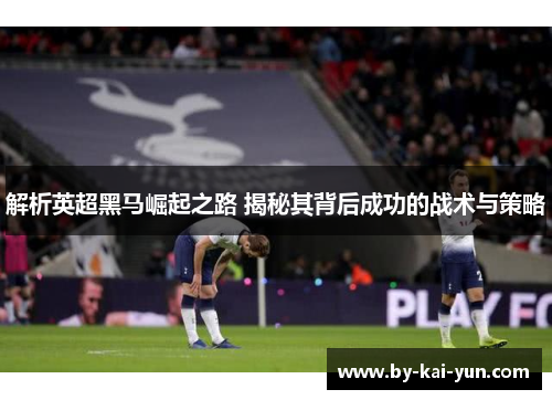 解析英超黑马崛起之路 揭秘其背后成功的战术与策略