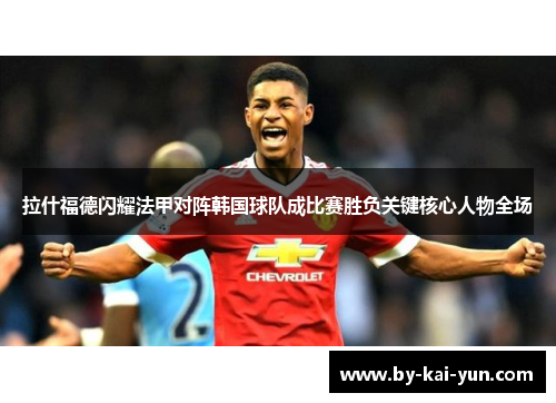 拉什福德闪耀法甲对阵韩国球队成比赛胜负关键核心人物全场 拉什福德闪耀法甲对阵韩国球队成比赛胜负关键核心人物全场