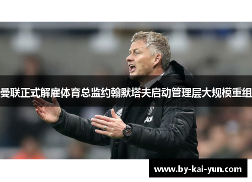 曼联正式解雇体育总监约翰默塔夫启动管理层大规模重组 曼联正式解雇体育总监约翰默塔夫启动管理层大规模重组