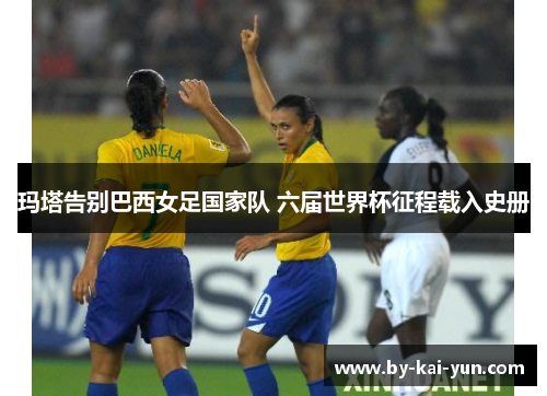 玛塔告别巴西女足国家队 六届世界杯征程载入史册