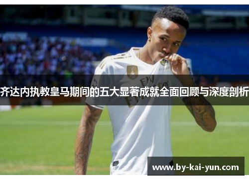齐达内执教皇马期间的五大显著成就全面回顾与深度剖析