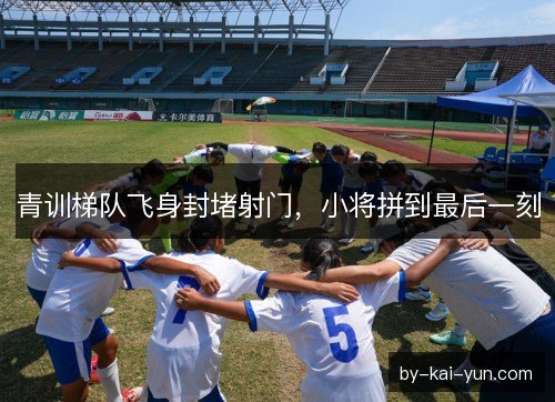 青训梯队飞身封堵射门，小将拼到最后一刻