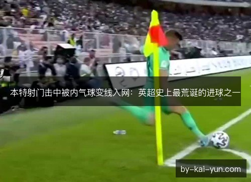 本特射门击中被内气球变线入网:英超史上最荒诞的进球之一 本特射门击中被内气球变线入网:英超史上最荒诞的进球之一